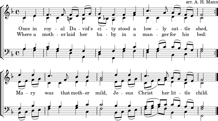  \header { arranger = "arr. AH Mann" tagline = ##f } \layout { indent = 0 \context { \Score \remove "Bar_number_engraver" } } global = { \key f \major \time 4/4 \partial 2 } rightOne = \new Voice = "melody" \relative c' { \global \autoBeamOff \voiceOne \set Staff.midiInstrument = "church organ" \repeat volta 2 { c4 e | f4. f8 f [(e)] f [(g)] | g4 ffa | c4. a8 a [(g)] f [(e)] | f2 } d'4 d | c4. f,8 bes4 bes | a2 d4 d | c4. a8 a [(g)] f [(e)] | f2\bar "|." } verse = \new Lyrics \lyricsto "melody" { << { ذات مرة في مدينة رويال ديفيد، كان هناك حظيرة ماشية متواضعة، } \new Lyrics { حيث وضعت أم طفلها في معلف: } >> كانت مريم تلك الأم حنونة، يسوع المسيح طفلها الصغير. } rightTwo = \relative c' { \global \repeat volta 2 { c4 e | ccbb | c8 [(bes!)] a4 cf | ccdc | c2 } d8 [(e)] f [(g)] | c,4 cde | f2 d8 [(e)] f [(g)] | c, ([e] f) [f] d4 c | c2 \bar "|." } leftOne = \relative c' { \global \set Staff.midiInstrument = "جهاز الكنيسة" \repeat volta 2 { a4 bes |cagf | إيفاك ​​| ز a8 ([ج]) ج ([بيس]) أ ([ز]) | a2 } f4 بيس | أأ بس ج | c2 bes4 bes | a8 ([بيس] ج) سم مكعب ([بيس]) أ ([ز]) | <a f>2 \bar "|." } leftTwo = \relative c' { \global \repeat volta 2 { a4 g | أفدج، | راجع، و 'و | إف بيس، ج | f2 } bes,8 ([c]) d ([e]) | f4 اجك، | f2 بيس،8 ([ج]) د ([ه]) | و ([ز] أ) [و] بيس،٤ ج | f,2 \bar "|." } \score { \new ChoirStaff << \new Staff = "right" << \rightOne \\ \rightTwo >> \addlyrics \verse \new Staff = "left" { \clef bass << \leftOne \\ \leftTwo >> } >> \layout { } } \score { \unfoldRepeats { << \rightOne \\ \rightTwo \\ \leftOne \\ \leftTwo >> } \midi { \tempo 4=100 } } 