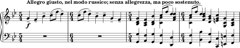 { \new PianoStaff << \new Staff << \new voice \relative c'' { \set Score.tempoHideNote = ##t \tempo 4 = 112 \clef treble \key bes \major \time 5/4 g4--_\f^\markup { \bold {Allegro giusto, nel modo russico; senza allegrezza، ma poco sostenuto. } } f-- bes-- c8--( f d4--) \time 6/4 c8--( f d4--) bes-- c-- g-- f-- \time 5/4 <bes, d g>4 <ac f> <bes d bes'> \stemDown <c a'> \stemNeutral <fa d> \time 6/4 \stemDown <c a'> \stemNeutral <f bes d> <dg bes> <eg c> <g, c g'> <ac f> } \new Voice \relative c'' { \time 5/4 s1 s4 \time 6/4 s1. \time 5/4 s2. \stemUp c8^( f d4) \time 6/4 \stemUp c8^( f d4) s1 } >> \new Staff << \clef bass \key bes \major \relative c { \time 5/4 R1*5/4 \time 6/4 R1*6/4 \time 5/4 <g g'>4 <a f'> <g g'> <f f'> <d d'> \time 6/4 <f f'> <bes bes'> <g g'> <c, c'> <e e'> <f f'> } >> >> }