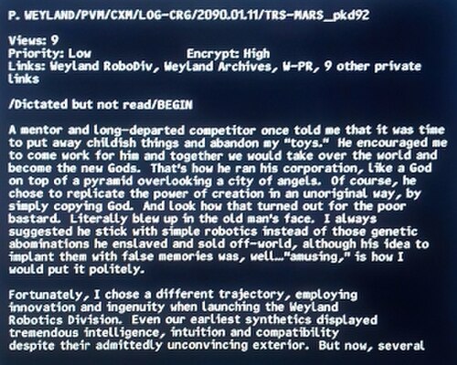 نص الرسالة على الشاشة: "P. Weyland/PVM/CXM/LOG-CRG/2090.01.11/TRS-MARS_pkd92 / المشاهدات: 9 / الأولوية: منخفضة / التشفير: عالي / الروابط: Weyland RoboDiv، أرشيفات Weyland، W-PR، 9 روابط خاصة أخرى / /أُمليت ولكن لم تُقرأ/البداية / أخبرني مُرشدٌ ومُنافسٌ رحل منذ زمنٍ بعيد أنه قد حان الوقت للتخلي عن طفولتي والتخلي عن "ألعابي". شجعني على العمل لديه، وأننا سنستولي معًا على العالم ونصبح الآلهة الجدد. هكذا كان يُدير شركته، كإلهٍ على قمة هرم يُطل على مدينة من الملائكة. بالطبع، اختار أن يُقلّد قوة الخلق بطريقةٍ غير أصلية، ببساطة عن طريق نسخ الله. وانظر كيف انتهى الأمر بهذا المسكين. انقلب الأمر عليه حرفيًا. لطالما نصحته بالتمسك بالروبوتات البسيطة بدلًا من تلك المُهندسة وراثيًا استعبد تلك الكائنات البشعة وباعها خارج كوكب الأرض، مع أن فكرته بزرع ذكريات زائفة فيها كانت، حسناً... "مُسلية"، هكذا أصفها بأدب. / لحسن الحظ، اخترتُ مساراً مختلفاً، مُوظفاً الابتكار والإبداع عند إطلاق قسم الروبوتات في شركة وايلاند. حتى أوائل الروبوتات الاصطناعية لدينا أظهرت ذكاءً وبديهةً وتوافقاً هائلاً رغم مظهرها الخارجي غير المُقنع. لكن الآن، العديد منها" ثم ينقطع الكلام.